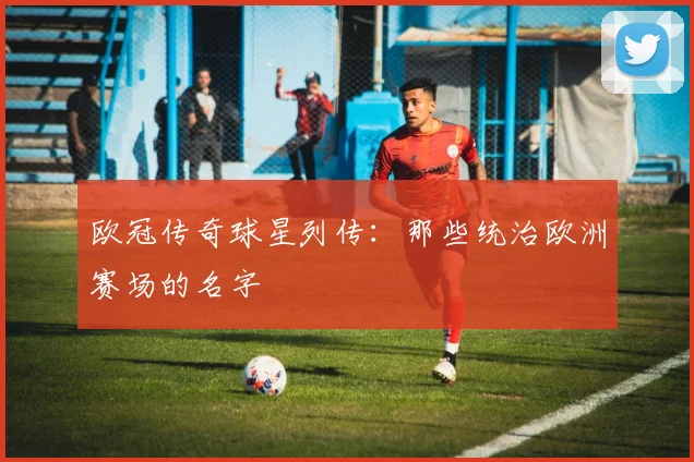 欧冠传奇球星列传：那些统治欧洲赛场的名字