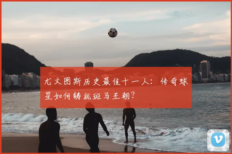 尤文图斯历史最佳十一人：传奇球星如何铸就斑马王朝？
